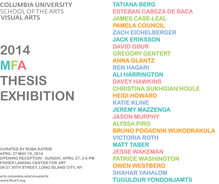 Columbia University School of the Arts 2014 MFA Thesis Exhibition. Curated by Ruba Katrib, the work of the second-year Visual Arts MFA students.
Artists:
Tatiana Berg
Esteban Cabeza de Baca
James Case-Leal
Pamela Council
Zach Eichelberger
Jack Eriksson
David Gbur
Gregory Gentert
Anna Glantz
Ben Hagari
Ali Harrington
Davey Hawkins
Christina Sukhgian Houle
Heidi Howard
Katie Kline
Jeremy Mazzenga
Jason Murphy
Alyssa Piro
Bruno Pogacnik Wukodrakula
Victoria Roth
Matt Taber
Jesse Wakeman
Patrice Renee Washington
Owen Westberg
Shahar Yahalom
Tuguldur Yondonjamts